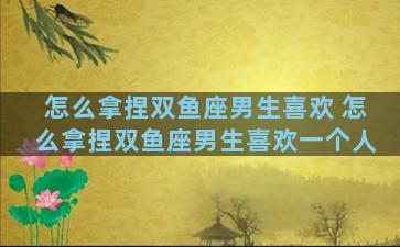 怎么拿捏双鱼座男生喜欢 怎么拿捏双鱼座男生喜欢一个人